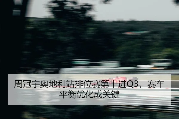 周冠宇奥地利站排位赛第十进Q3，赛车平衡优化成关键